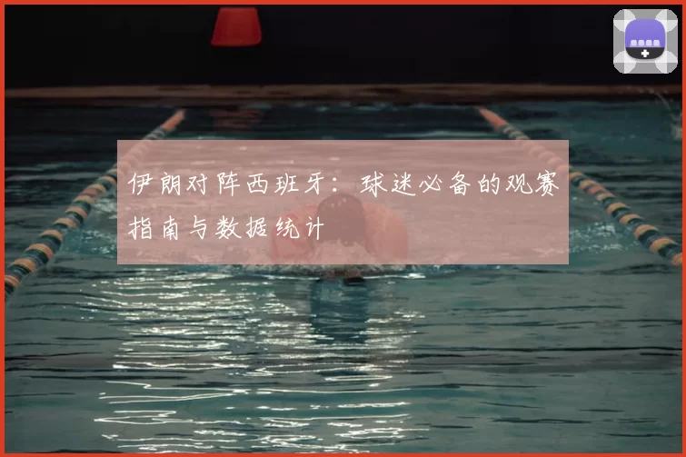 伊朗对阵西班牙:球迷必备的观赛指南与数据统计